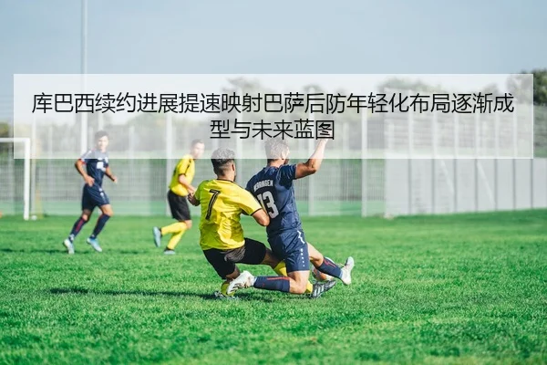 库巴西续约进展提速映射巴萨后防年轻化布局逐渐成型与未来蓝图