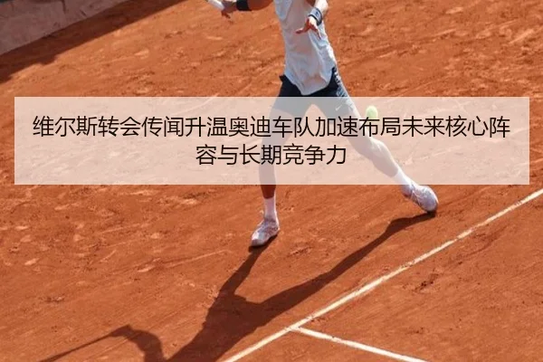 维尔斯转会传闻升温奥迪车队加速布局未来核心阵容与长期竞争力